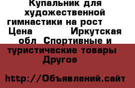 Купальник для художественной гимнастики на рост 134 › Цена ­ 8 000 - Иркутская обл. Спортивные и туристические товары » Другое   